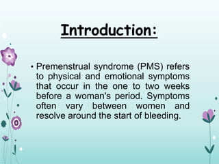Introduction:
• Premenstrual syndrome (PMS) refers
to physical and emotional symptoms
that occur in the one to two weeks
before a woman's period. Symptoms
often vary between women and
resolve around the start of bleeding.
 