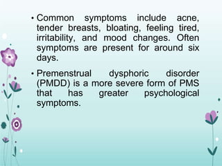 • Common symptoms include acne,
tender breasts, bloating, feeling tired,
irritability, and mood changes. Often
symptoms are present for around six
days.
• Premenstrual dysphoric disorder
(PMDD) is a more severe form of PMS
that has greater psychological
symptoms.
 