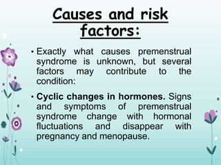 Causes and risk
factors:
• Exactly what causes premenstrual
syndrome is unknown, but several
factors may contribute to the
condition:
• Cyclic changes in hormones. Signs
and symptoms of premenstrual
syndrome change with hormonal
fluctuations and disappear with
pregnancy and menopause.
 