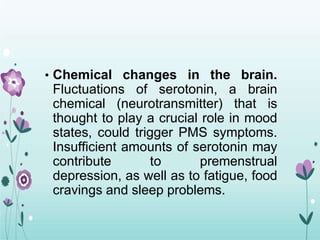 • Chemical changes in the brain.
Fluctuations of serotonin, a brain
chemical (neurotransmitter) that is
thought to play a crucial role in mood
states, could trigger PMS symptoms.
Insufficient amounts of serotonin may
contribute to premenstrual
depression, as well as to fatigue, food
cravings and sleep problems.
 