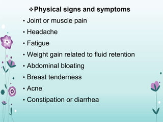 Physical signs and symptoms
• Joint or muscle pain
• Headache
• Fatigue
• Weight gain related to fluid retention
• Abdominal bloating
• Breast tenderness
• Acne
• Constipation or diarrhea
 