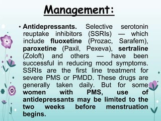 Management:
• Antidepressants. Selective serotonin
reuptake inhibitors (SSRIs) — which
include fluoxetine (Prozac, Sarafem),
paroxetine (Paxil, Pexeva), sertraline
(Zoloft) and others — have been
successful in reducing mood symptoms.
SSRIs are the first line treatment for
severe PMS or PMDD. These drugs are
generally taken daily. But for some
women with PMS, use of
antidepressants may be limited to the
two weeks before menstruation
begins.
 