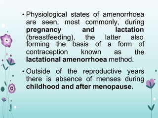 • Physiological states of amenorrhoea
are seen, most commonly, during
pregnancy and lactation
(breastfeeding), the latter also
contraception known as
forming the basis of a form of
the
lactational amenorrhoea method.
• Outside of the reproductive years
there is absence of menses during
childhood and after menopause.
 