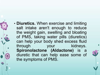 • Diuretics. When exercise and limiting
salt intake aren't enough to reduce
the weight gain, swelling and bloating
of PMS, taking water pills (diuretics)
can help your body shed excess fluid
through your kidneys.
Spironolactone (Aldactone) is a
diuretic that can help ease some of
the symptoms of PMS.
 