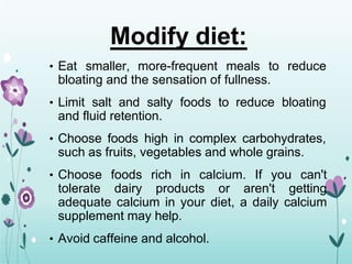 Modify diet:
• Eat smaller, more-frequent meals to reduce
bloating and the sensation of fullness.
• Limit salt and salty foods to reduce bloating
and fluid retention.
• Choose foods high in complex carbohydrates,
such as fruits, vegetables and whole grains.
• Choose foods rich in calcium. If you can't
tolerate dairy products or aren't getting
adequate calcium in your diet, a daily calcium
supplement may help.
• Avoid caffeine and alcohol.
 