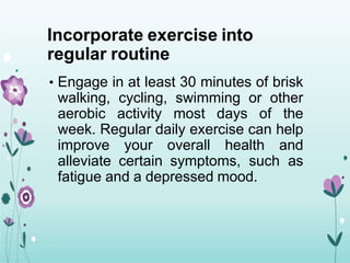 Incorporate exercise into
regular routine
• Engage in at least 30 minutes of brisk
walking, cycling, swimming or other
aerobic activity most days of the
week. Regular daily exercise can help
improve your overall health and
alleviate certain symptoms, such as
fatigue and a depressed mood.
 