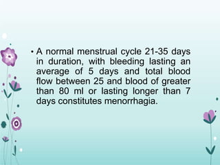 • A normal menstrual cycle 21-35 days
in duration, with bleeding lasting an
average of 5 days and total blood
flow between 25 and blood of greater
than 80 ml or lasting longer than 7
days constitutes menorrhagia.
 