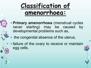 Classification of
amenorrhoea:
• Primary amenorrhoea (menstrual cycles
never starting) may be caused by
developmental problems such as,
• the congenital absence of the uterus,
• failure of the ovary to receive or maintain
egg cells.
 