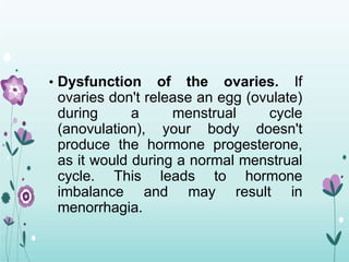 • Dysfunction of the ovaries. If
ovaries don't release an egg (ovulate)
during a menstrual cycle
(anovulation), your body doesn't
produce the hormone progesterone,
as it would during a normal menstrual
cycle. This leads to hormone
imbalance and may result in
menorrhagia.
 