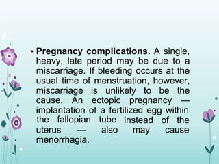 • Pregnancy complications. A single,
heavy, late period may be due to a
miscarriage. If bleeding occurs at the
usual time of menstruation, however,
miscarriage is unlikely to be the
cause. An ectopic pregnancy —
implantation of a fertilized egg within
uterus —
the fallopian tube
also
instead of the
may cause
menorrhagia.
 