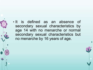 • It is defined as an absence of
secondary sexual characteristics by
age 14 with no menarche or normal
secondary sexual characteristics but
no menarche by 16 years of age.
 