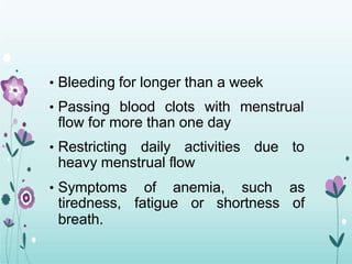 • Bleeding for longer than a week
• Passing blood clots with menstrual
flow for more than one day
• Restricting daily activities due to
heavy menstrual flow
• Symptoms of anemia, such as
tiredness, fatigue or shortness of
breath.
 