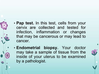 • Pap test. In this test, cells from your
cervix are collected and tested for
infection, inflammation or changes
that may be cancerous or may lead to
cancer.
• Endometrial biopsy. Your doctor
may take a sample of tissue from the
inside of your uterus to be examined
by a pathologist.
 