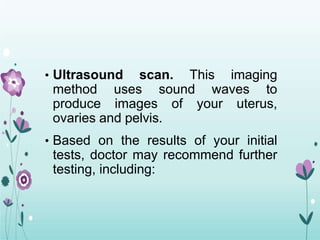 • Ultrasound scan. This imaging
method uses sound waves to
produce images of your uterus,
ovaries and pelvis.
• Based on the results of your initial
tests, doctor may recommend further
testing, including:
 