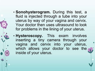 • Sonohysterogram. During this test, a
fluid is injected through a tube into your
uterus by way of your vagina and cervix.
Your doctor then uses ultrasound to look
for problems in the lining of your uterus.
• Hysteroscopy. This exam involves
inserting a tiny camera through your
vagina and cervix into your uterus,
which allows your doctor to see the
inside of your uterus.
 