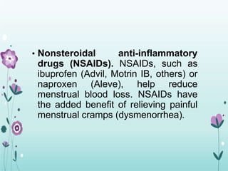 • Nonsteroidal anti-inflammatory
drugs (NSAIDs). NSAIDs, such as
ibuprofen (Advil, Motrin IB, others) or
naproxen (Aleve), help reduce
menstrual blood loss. NSAIDs have
the added benefit of relieving painful
menstrual cramps (dysmenorrhea).
 