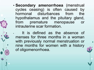 • Secondary amenorrhoea (menstrual
cycles ceasing) is often caused by
hormonal disturbances from the
hypothalamus and the pituitary gland,
from premature menopause or
intrauterine scar formation.
• It is defined as the absence of
menses for three months in a woman
with previously normal menstruation or
nine months for women with a history
of oligomenorrhoea.
 