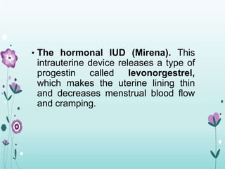 • The hormonal IUD (Mirena). This
intrauterine device releases a type of
progestin called levonorgestrel,
which makes the uterine lining thin
and decreases menstrual blood flow
and cramping.
 