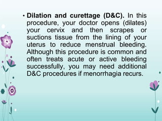 • Dilation and curettage (D&C). In this
procedure, your doctor opens (dilates)
your cervix and then scrapes or
suctions tissue from the lining of your
uterus to reduce menstrual bleeding.
Although this procedure is common and
often treats acute or active bleeding
successfully, you may need additional
D&C procedures if menorrhagia recurs.
 
