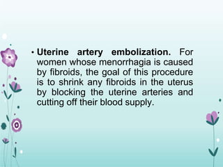 • Uterine artery embolization. For
women whose menorrhagia is caused
by fibroids, the goal of this procedure
is to shrink any fibroids in the uterus
by blocking the uterine arteries and
cutting off their blood supply.
 