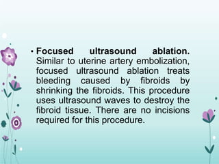 • Focused ultrasound ablation.
Similar to uterine artery embolization,
focused ultrasound ablation treats
bleeding caused by fibroids by
shrinking the fibroids. This procedure
uses ultrasound waves to destroy the
fibroid tissue. There are no incisions
required for this procedure.
 