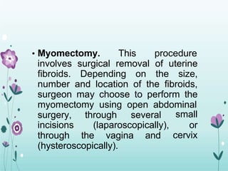 • Myomectomy. This procedure
involves surgical removal of uterine
fibroids. Depending on the size,
number and location of the fibroids,
surgeon may choose to perform the
myomectomy using open abdominal
surgery, through several
incisions (laparoscopically),
through the vagina and
small
or
cervix
(hysteroscopically).
 