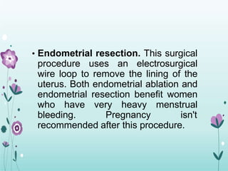 • Endometrial resection. This surgical
procedure uses an electrosurgical
wire loop to remove the lining of the
uterus. Both endometrial ablation and
endometrial resection benefit women
who have very heavy menstrual
bleeding. Pregnancy isn't
recommended after this procedure.
 