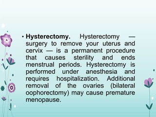 • Hysterectomy. Hysterectomy —
surgery to remove your uterus and
cervix — is a permanent procedure
that causes sterility and ends
menstrual periods. Hysterectomy is
performed under anesthesia and
requires hospitalization. Additional
removal of the ovaries (bilateral
oophorectomy) may cause premature
menopause.
 