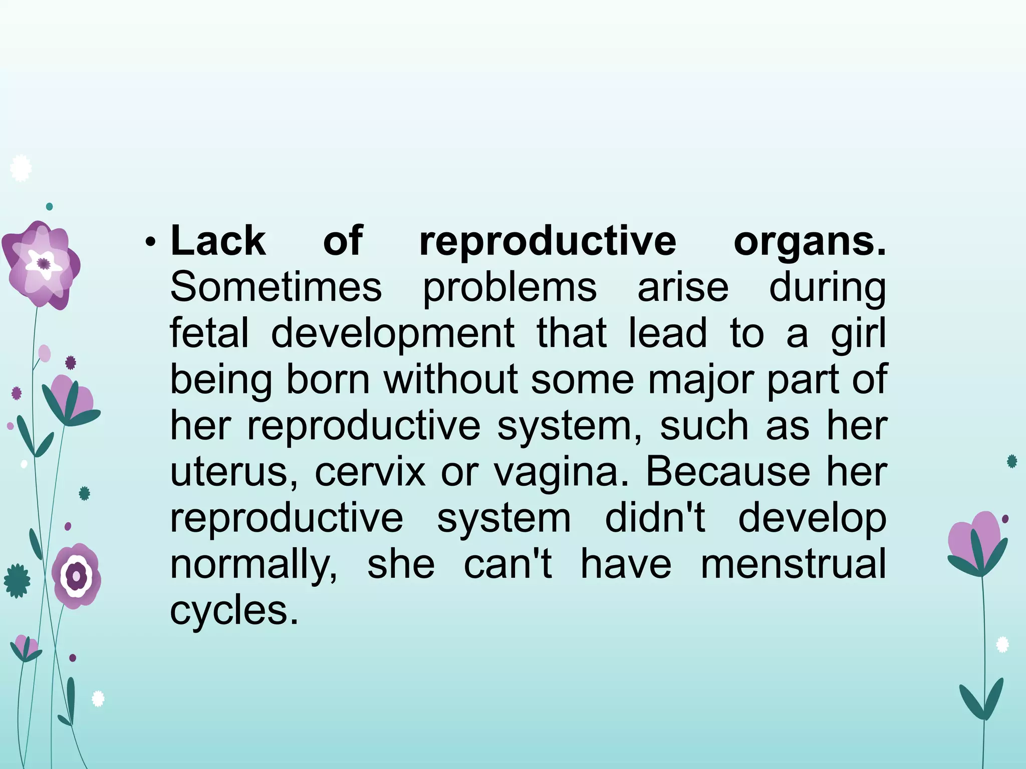 • Lack of reproductive organs.
Sometimes problems arise during
fetal development that lead to a girl
being born without some major part of
her reproductive system, such as her
uterus, cervix or vagina. Because her
reproductive system didn't develop
normally, she can't have menstrual
cycles.
 