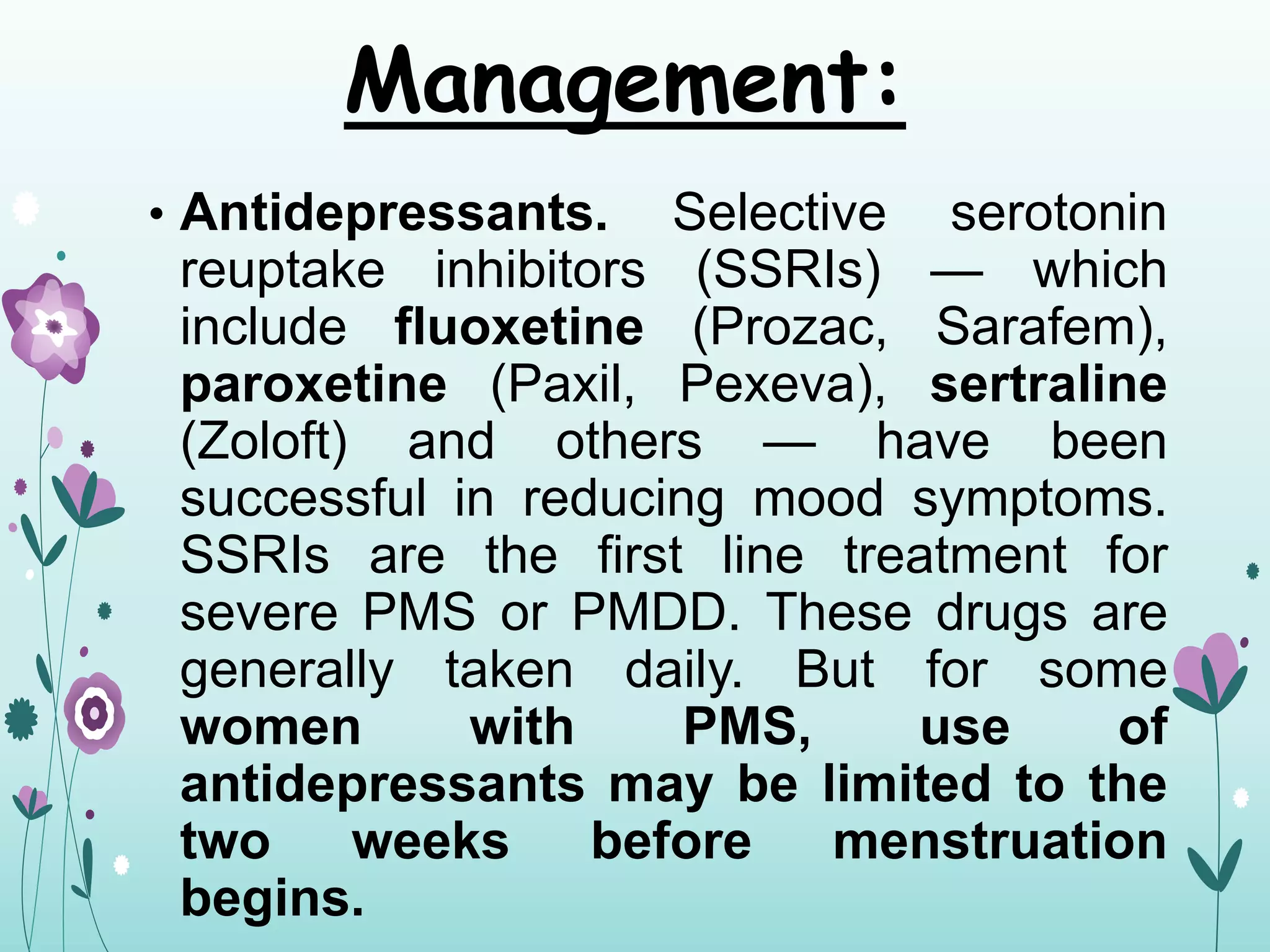 Management:
• Antidepressants. Selective serotonin
reuptake inhibitors (SSRIs) — which
include fluoxetine (Prozac, Sarafem),
paroxetine (Paxil, Pexeva), sertraline
(Zoloft) and others — have been
successful in reducing mood symptoms.
SSRIs are the first line treatment for
severe PMS or PMDD. These drugs are
generally taken daily. But for some
women with PMS, use of
antidepressants may be limited to the
two weeks before menstruation
begins.
 
