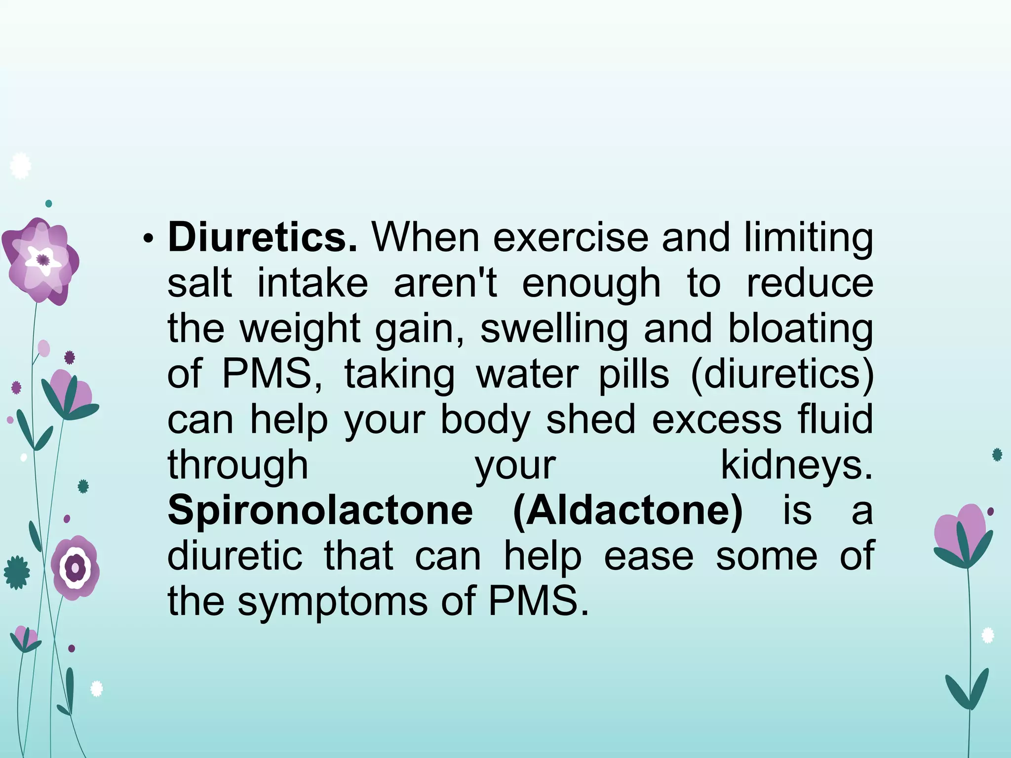 • Diuretics. When exercise and limiting
salt intake aren't enough to reduce
the weight gain, swelling and bloating
of PMS, taking water pills (diuretics)
can help your body shed excess fluid
through your kidneys.
Spironolactone (Aldactone) is a
diuretic that can help ease some of
the symptoms of PMS.
 