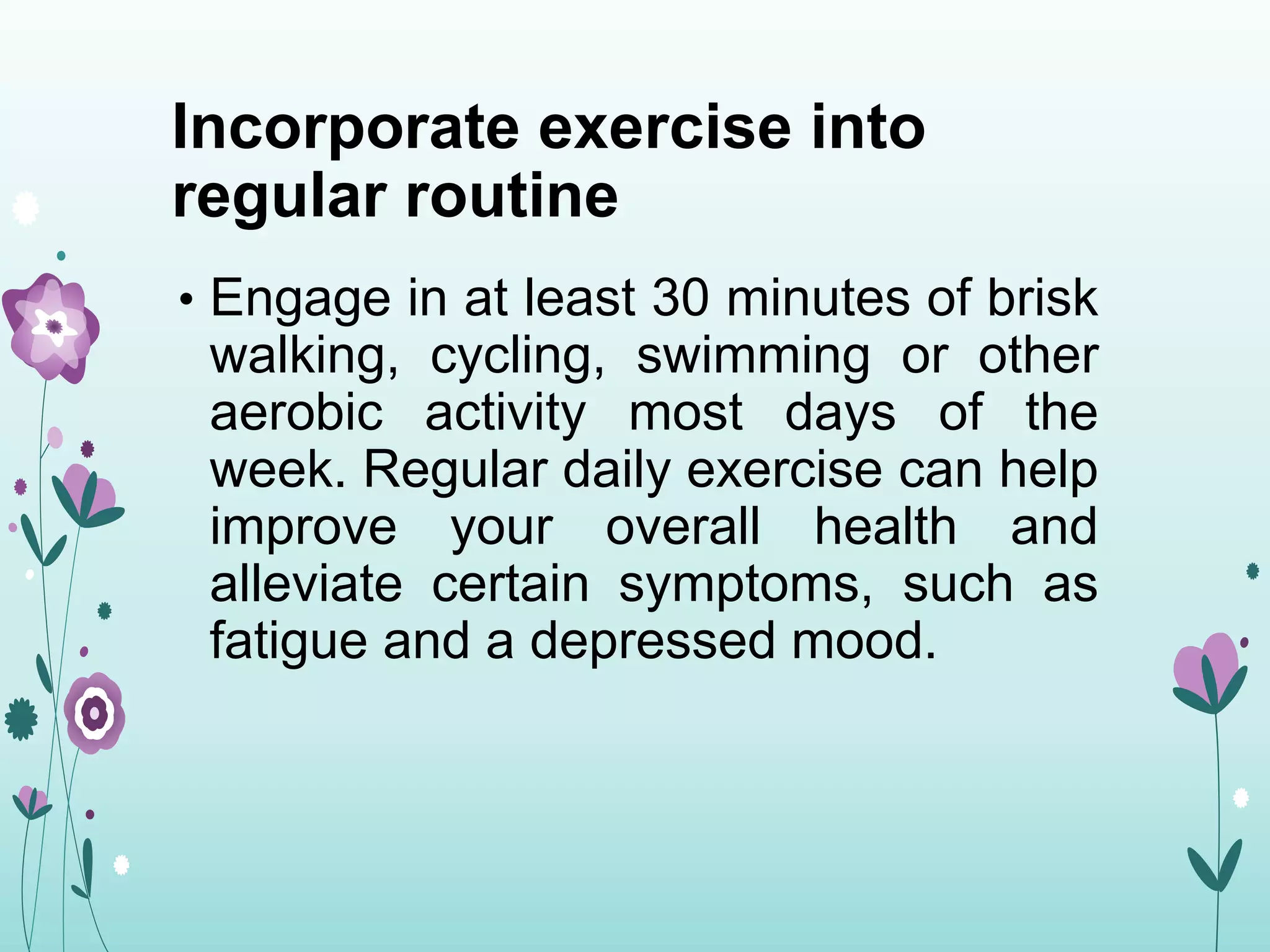 Incorporate exercise into
regular routine
• Engage in at least 30 minutes of brisk
walking, cycling, swimming or other
aerobic activity most days of the
week. Regular daily exercise can help
improve your overall health and
alleviate certain symptoms, such as
fatigue and a depressed mood.
 