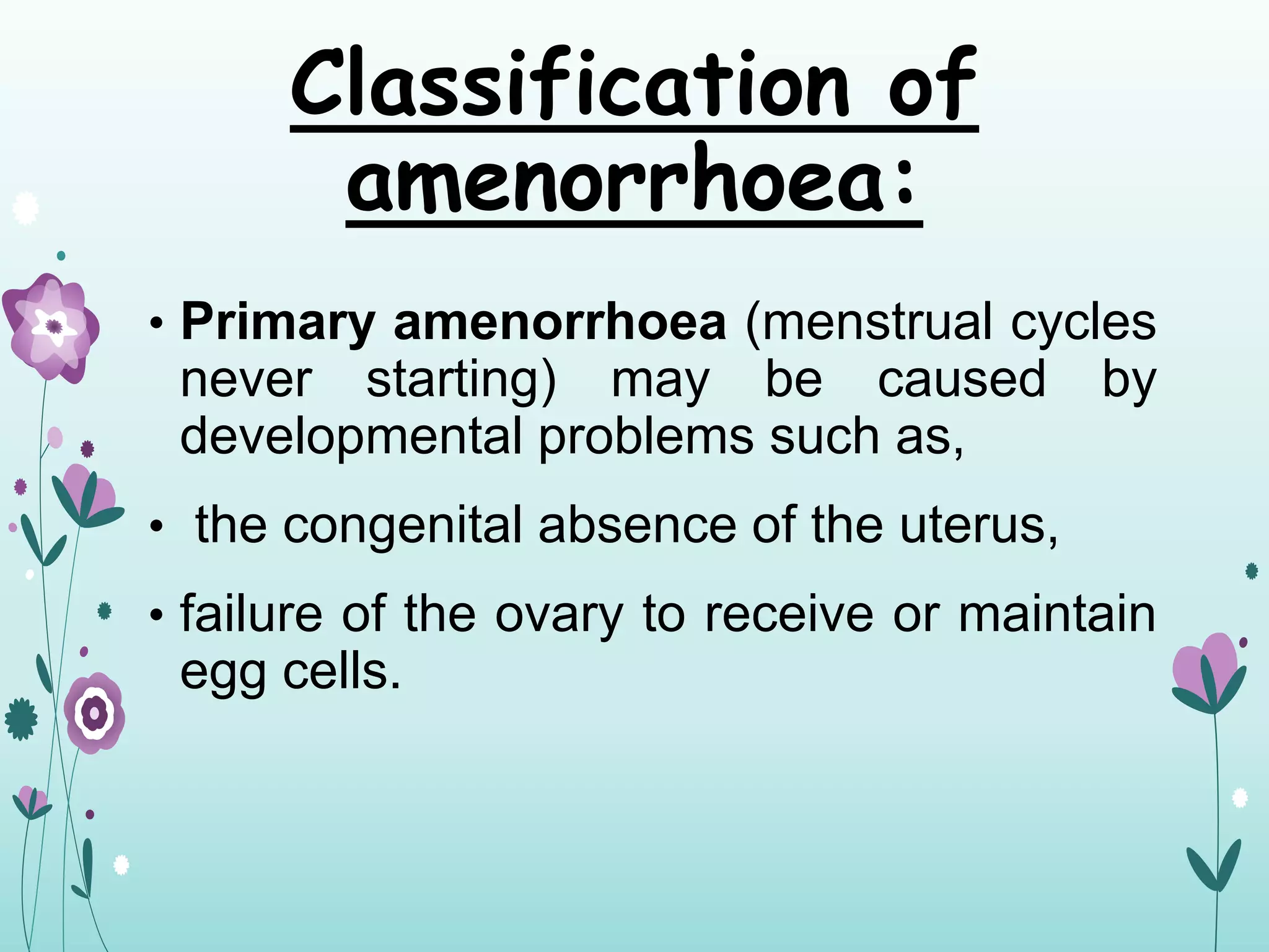 Classification of
amenorrhoea:
• Primary amenorrhoea (menstrual cycles
never starting) may be caused by
developmental problems such as,
• the congenital absence of the uterus,
• failure of the ovary to receive or maintain
egg cells.
 