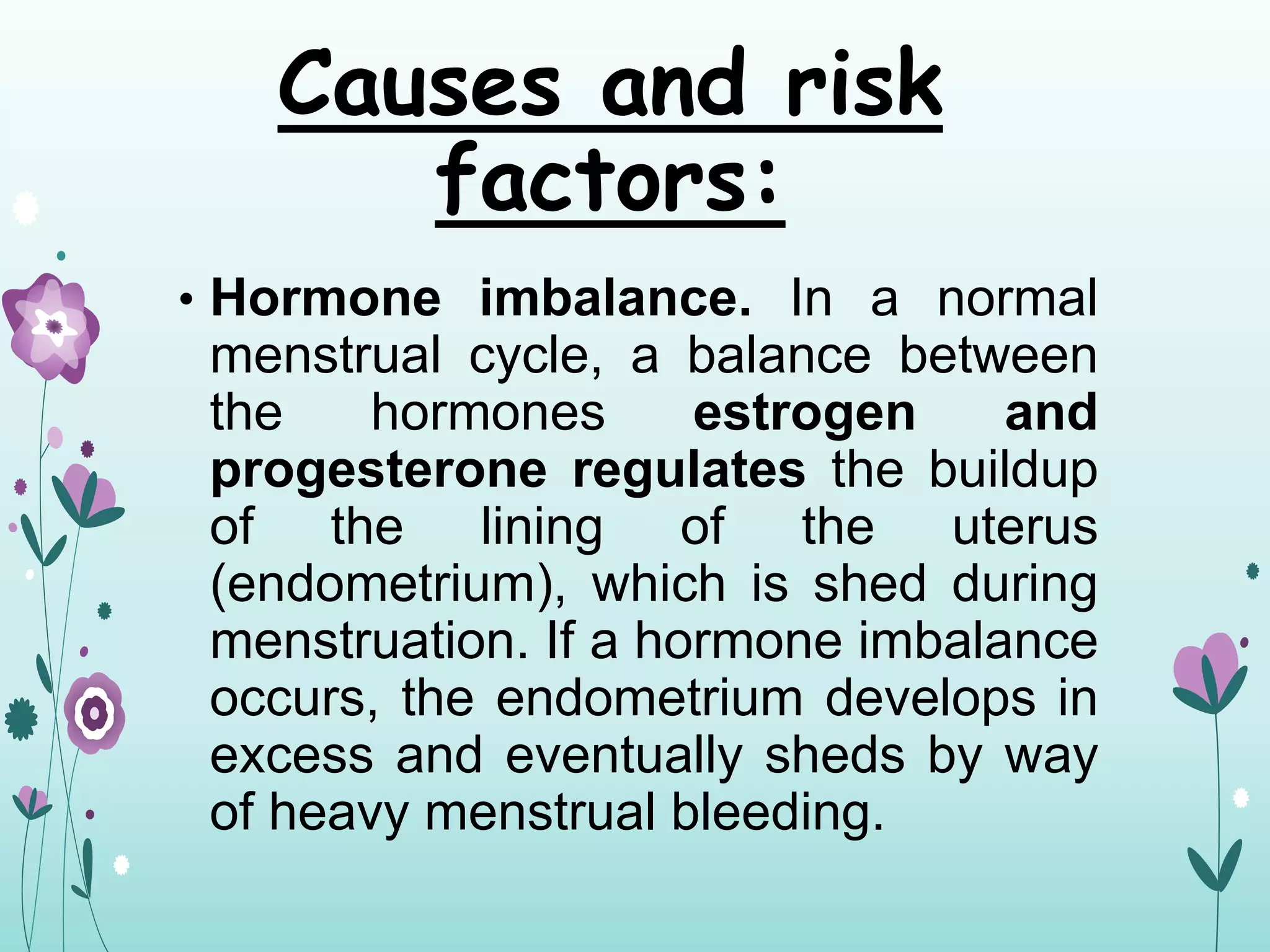 Causes and risk
factors:
• Hormone imbalance. In a normal
menstrual cycle, a balance between
the hormones estrogen and
progesterone regulates the buildup
of the lining of the uterus
(endometrium), which is shed during
menstruation. If a hormone imbalance
occurs, the endometrium develops in
excess and eventually sheds by way
of heavy menstrual bleeding.
 