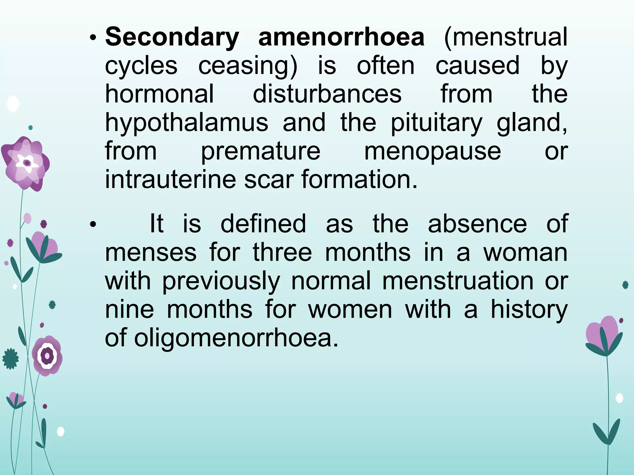 • Secondary amenorrhoea (menstrual
cycles ceasing) is often caused by
hormonal disturbances from the
hypothalamus and the pituitary gland,
from premature menopause or
intrauterine scar formation.
• It is defined as the absence of
menses for three months in a woman
with previously normal menstruation or
nine months for women with a history
of oligomenorrhoea.
 