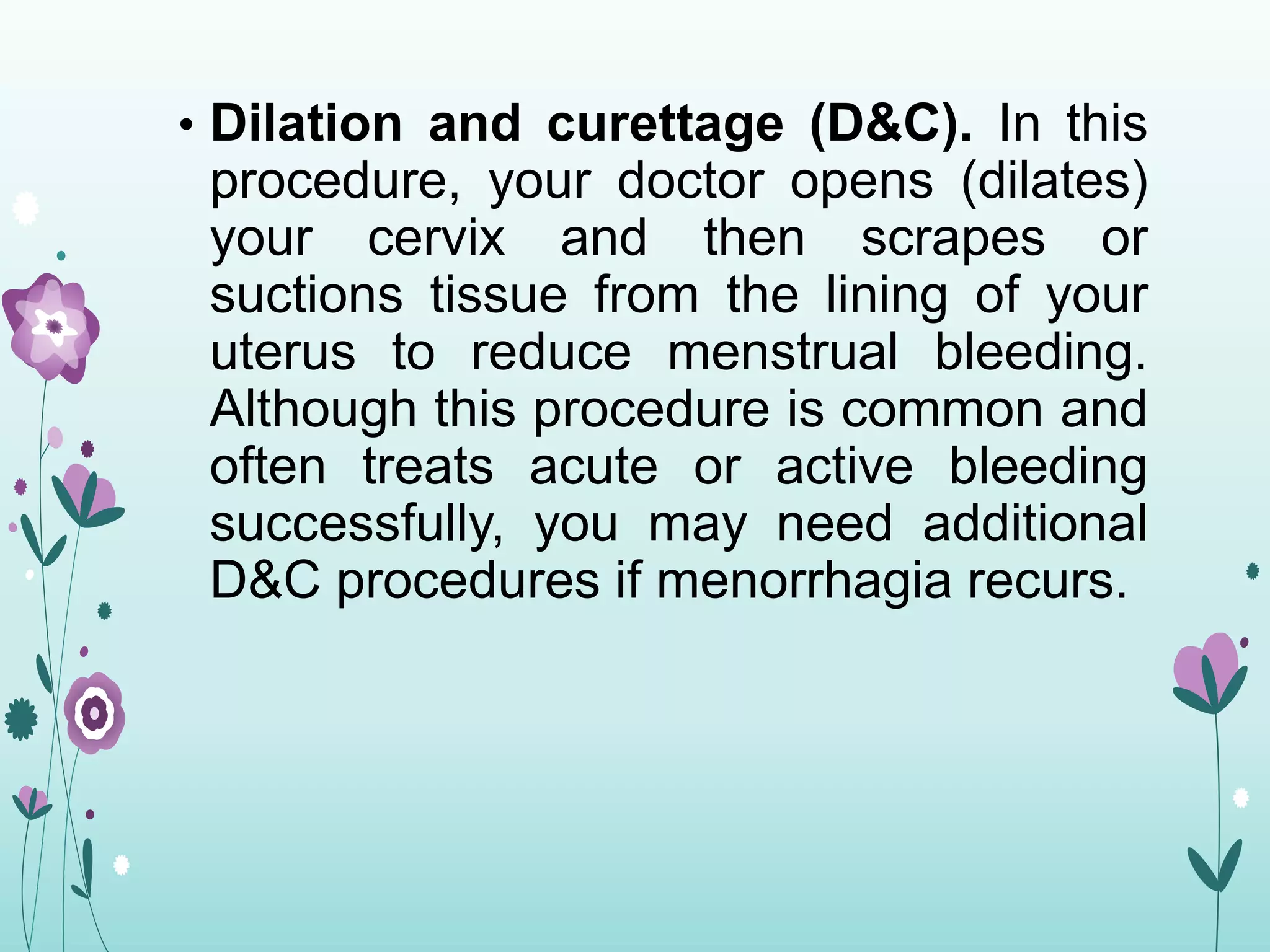 • Dilation and curettage (D&C). In this
procedure, your doctor opens (dilates)
your cervix and then scrapes or
suctions tissue from the lining of your
uterus to reduce menstrual bleeding.
Although this procedure is common and
often treats acute or active bleeding
successfully, you may need additional
D&C procedures if menorrhagia recurs.
 