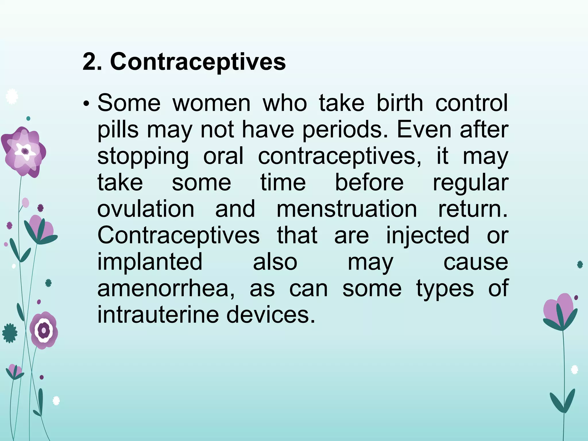 2. Contraceptives
• Some women who take birth control
pills may not have periods. Even after
stopping oral contraceptives, it may
take some time before regular
ovulation and menstruation return.
Contraceptives that are injected or
implanted also may cause
amenorrhea, as can some types of
intrauterine devices.
 