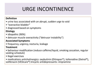 URGE INCONTINENCE
Definition
• urine loss associated with an abrupt, sudden urge to void
• “overactive bladder”
• diagnosed based on symptoms
Etiology
• idiopathic (90%)
• detrusor muscle overactivity (“detrusor instability”)
Associated Symptoms
• frequency, urgency, nocturia, leakage
Treatment
• behaviour modification (reduce caffeine/liquid, smoking cessation, regular
voiding schedule)
• Kegel exercises
• medications anticholinergics: oxybutinin (Ditropan®), tolterodine (Detrol®),
solifenacin (VESIcare®) tricyclic antidepressants: imipramine
 