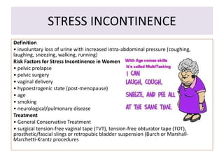 STRESS INCONTINENCE
Definition
• involuntary loss of urine with increased intra-abdominal pressure (coughing,
laughing, sneezing, walking, running)
Risk Factors for Stress Incontinence in Women
• pelvic prolapse
• pelvic surgery
• vaginal delivery
• hypoestrogenic state (post-menopause)
• age
• smoking
• neurological/pulmonary disease
Treatment
• General Conservative Treatment
• surgical tension-free vaginal tape (TVT), tension-free obturator tape (TOT),
prosthetic/fascial slings or retropubic bladder suspension (Burch or Marshall-
Marchetti-Krantz procedures
 