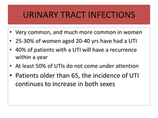 URINARY TRACT INFECTIONS
• Very common, and much more common in women
• 25-30% of women aged 20-40 yrs have had a UTI
• 40% of patients with a UTI will have a recurrence
within a year
• At least 50% of UTIs do not come under attention
• Patients older than 65, the incidence of UTI
continues to increase in both sexes
 