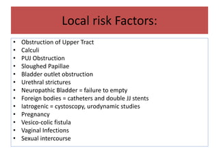 Local risk Factors:
• Obstruction of Upper Tract
• Calculi
• PUJ Obstruction
• Sloughed Papillae
• Bladder outlet obstruction
• Urethral strictures
• Neuropathic Bladder = failure to empty
• Foreign bodies = catheters and double JJ stents
• Iatrogenic = cystoscopy, urodynamic studies
• Pregnancy
• Vesico-colic fistula
• Vaginal Infections
• Sexual intercourse
 