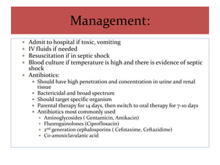 Management:
 Admit to hospital if toxic, vomiting
 IV fluids if needed
 Resuscitation if in septic shock
 Blood culture if temperature is high and there is evidence of septic
shock
 Antibiotics:
 Should have high penetration and concentration in urine and renal
tissue
 Bactericidal and broad spectrum
 Should target specific organism
 Parental therapy for 14 days, then switch to oral therapy for 7-10 days
 Antibiotics most commonly used
 Aminoglycosides ( Gentamicin, Amikacin)
 Fluoroguinolones (Ciprofloxacin)
 2nd generation cephalosporins ( Cefotaxime, Ceftazidime)
 Co-amoxiclavulanic acid
 