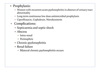  Prophylaxis:
 Women with recurrent acute pyelonephritis in absence of urinary tract
abnormality
 Long term continuous low dose antimicrobial prophylaxis
 Ciprofloxacin, Cephalexin, Nitrofurantoin
 Complications:
 Septicaemia and septic shock
 Abscess
 Intra-renal
 Perinephric
 Chronic pyelonephritis
 Renal failure
 Bilateral chronic pyelonephritis occurs
 