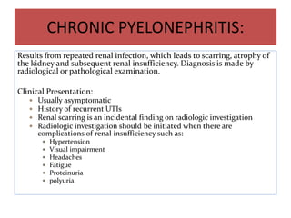 CHRONIC PYELONEPHRITIS:
Results from repeated renal infection, which leads to scarring, atrophy of
the kidney and subsequent renal insufficiency. Diagnosis is made by
radiological or pathological examination.
Clinical Presentation:
 Usually asymptomatic
 History of recurrent UTIs
 Renal scarring is an incidental finding on radiologic investigation
 Radiologic investigation should be initiated when there are
complications of renal insufficiency such as:
 Hypertension
 Visual impairment
 Headaches
 Fatigue
 Proteinuria
 polyuria
 