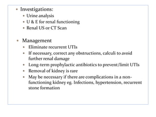  Investigations:
 Urine analysis
 U & E for renal functioning
 Renal US or CT Scan
 Management
 Eliminate recurrent UTIs
 If necessary, correct any obstructions, calculi to avoid
further renal damage
 Long-term prophylactic antibiotics to prevent/limit UTIs
 Removal of kidney is rare
 May be necessary if there are complications in a non-
functioning kidney eg. Infections, hypertension, recurrent
stone formation
 