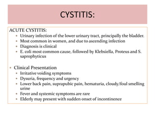 CYSTITIS:
ACUTE CYSTITIS:
 Urinary infection of the lower urinary tract, principally the bladder.
 Most common in women, and due to ascending infection
 Diagnosis is clinical
 E. coli most common cause, followed by Klebsiella, Proteus and S.
saprophyticus
 Clinical Presentation
 Irritative voiding symptoms
 Dysuria, frequency and urgency
 Lower back pain, suprapubic pain, hematuria, cloudy/foul smelling
urine
 Fever and systemic symptoms are rare
 Elderly may present with sudden onset of incontinence
 