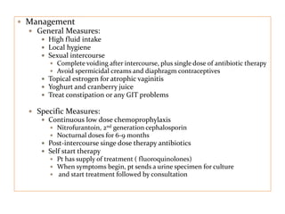  Management
 General Measures:
 High fluid intake
 Local hygiene
 Sexual intercourse
 Complete voiding after intercourse, plus single dose of antibiotic therapy
 Avoid spermicidal creams and diaphragm contraceptives
 Topical estrogen for atrophic vaginitis
 Yoghurt and cranberry juice
 Treat constipation or any GIT problems
 Specific Measures:
 Continuous low dose chemoprophylaxis
 Nitrofurantoin, 2nd generation cephalosporin
 Nocturnal doses for 6-9 months
 Post-intercourse singe dose therapy antibiotics
 Self start therapy
 Pt has supply of treatment ( fluoroquinolones)
 When symptoms begin, pt sends a urine specimen for culture
 and start treatment followed by consultation
 