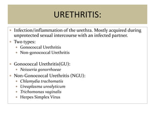 URETHRITIS:
 Infection/inflammation of the urethra. Mostly acquired during
unprotected sexual intercourse with an infected partner.
 Two types:
 Gonococcal Urethritis
 Non-gonococcal Urethritis
 Gonococcal Urethritis(GU):
 Neisseria gonorrhoeae
 Non-Gonococcal Urethritis (NGU):
 Chlamydia trachomatis
 Ureaplasma urealyticum
 Trichomonas vaginalis
 Herpes Simplex Virus
 