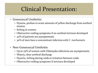 Clinical Presentation:
 Gonococcal Urethritis:
 Dysuria, profuse to scant amounts of yellow discharge from urethral
meatus.
 Itching in women
 Obstructive voiding symptoms if an urethral stricture developed
 40% of patients are asymptomatic
 30% of men have a concomitant infection with C. trachomatis
 Non-Gonococcal Urethritis
 Up to 75% of women with Chlamydia infections are asymptomatic
 Watery, clear urethral discharge
 Dysuria, itching during voids or irritation between voids
 Obstructive voiding symptoms if stricture developed
 