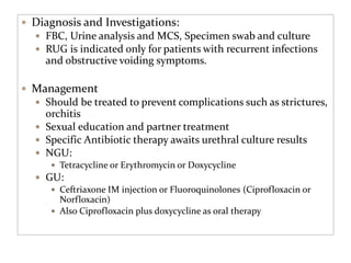  Diagnosis and Investigations:
 FBC, Urine analysis and MCS, Specimen swab and culture
 RUG is indicated only for patients with recurrent infections
and obstructive voiding symptoms.
 Management
 Should be treated to prevent complications such as strictures,
orchitis
 Sexual education and partner treatment
 Specific Antibiotic therapy awaits urethral culture results
 NGU:
 Tetracycline or Erythromycin or Doxycycline
 GU:
 Ceftriaxone IM injection or Fluoroquinolones (Ciprofloxacin or
Norfloxacin)
 Also Ciprofloxacin plus doxycycline as oral therapy
 